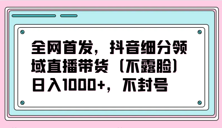 全网首发，抖音细分领域直播带货（不露脸）项目，日入1000+，不封号-星空资源库