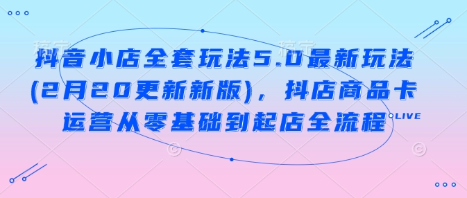抖音小店全套玩法5.0最新玩法(2月20更新新版)，抖店商品卡运营从零基础到起店全流程-星空资源库